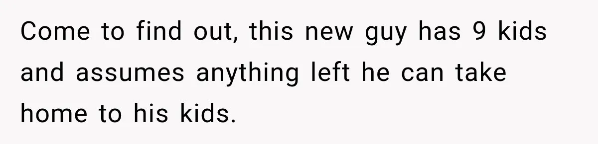 Come to find out, this new guy has 9 kids and assumes anything left he can take home to his kids.