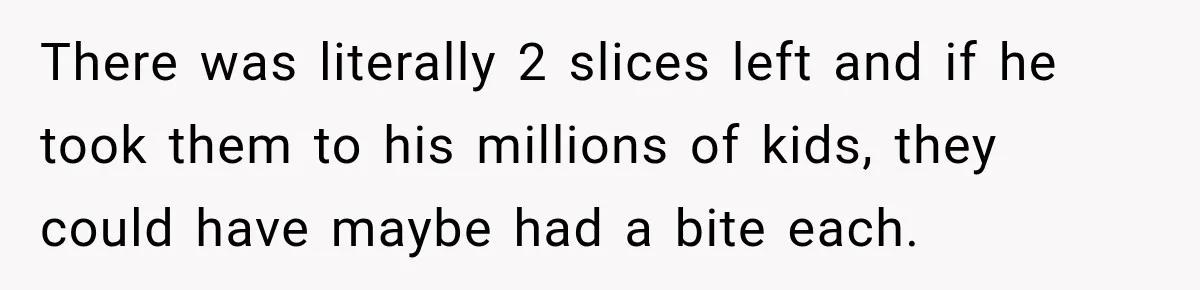 There was literally 2 slices left and if he took them to his millions of kids, they could have maybe had a bite each.
