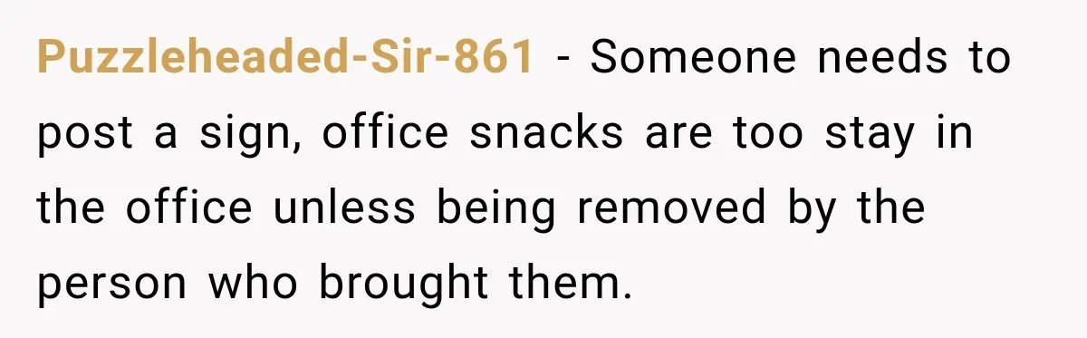 Puzzleheaded-Sir-861 − Someone needs to post a sign, office snacks are too stay in the office unless being removed by the person who brought them.