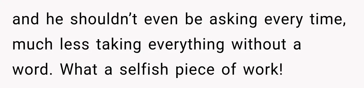 and he shouldn’t even be asking every time, much less taking everything without a word. What a selfish piece of work!