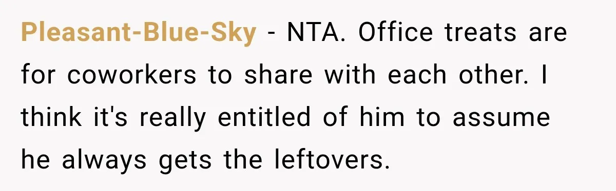 Pleasant-Blue-Sky − NTA. Office treats are for coworkers to share with each other. I think it's really entitled of him to assume he always gets the leftovers.