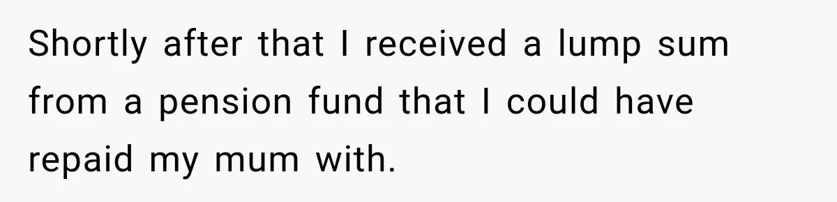 Shortly after that I received a lump sum from a pension fund that I could have repaid my mum with.