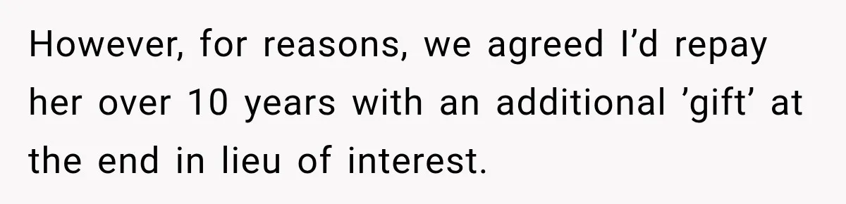 However, for reasons, we agreed I’d repay her over 10 years with an additional ’gift’ at the end in lieu of interest.