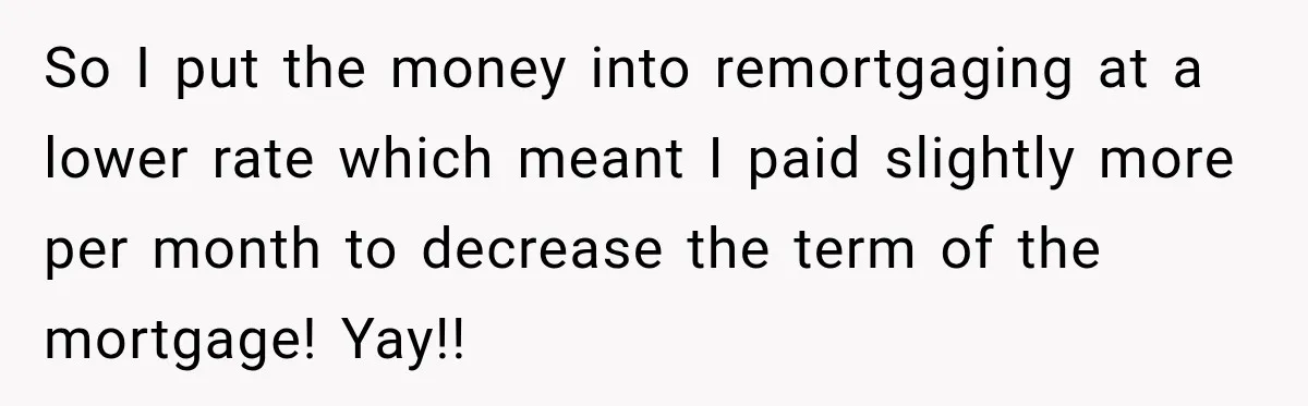 So I put the money into remortgaging at a lower rate which meant I paid slightly more per month to decrease the term of the mortgage! Yay!!