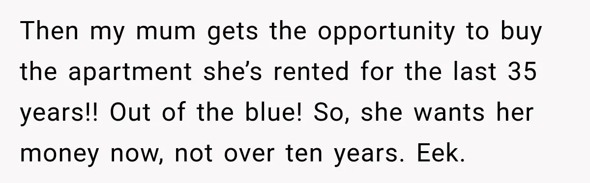 Then my mum gets the opportunity to buy the apartment she’s rented for the last 35 years!! Out of the blue! So, she wants her money now, not over ten...