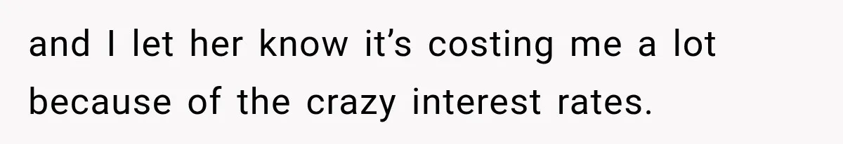 and I let her know it’s costing me a lot because of the crazy interest rates.