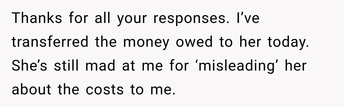 Thanks for all your responses. I’ve transferred the money owed to her today. She’s still mad at me for ‘misleading’ her about the costs to me.