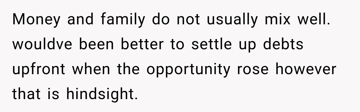 Money and family do not usually mix well. wouldve been better to settle up debts upfront when the opportunity rose however that is hindsight.