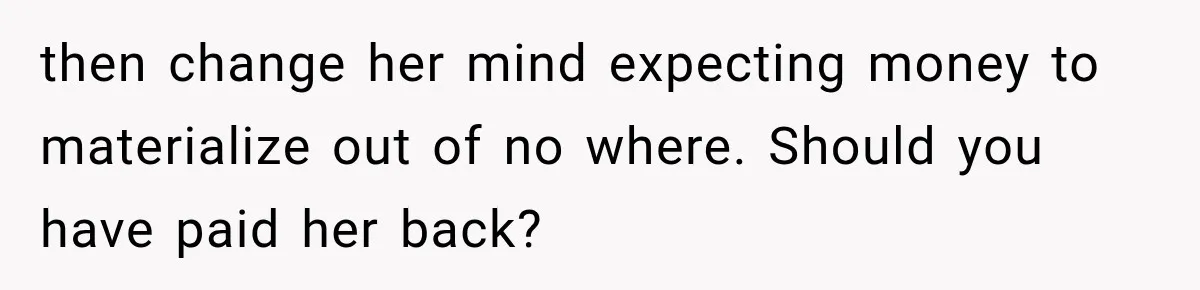 then change her mind expecting money to materialize out of no where. Should you have paid her back?