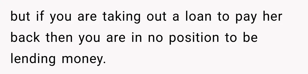 but if you are taking out a loan to pay her back then you are in no position to be lending money.