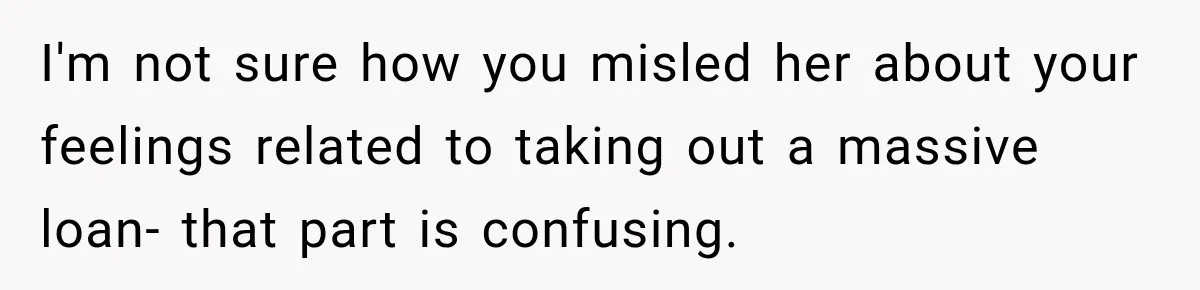 I'm not sure how you misled her about your feelings related to taking out a massive loan- that part is confusing.