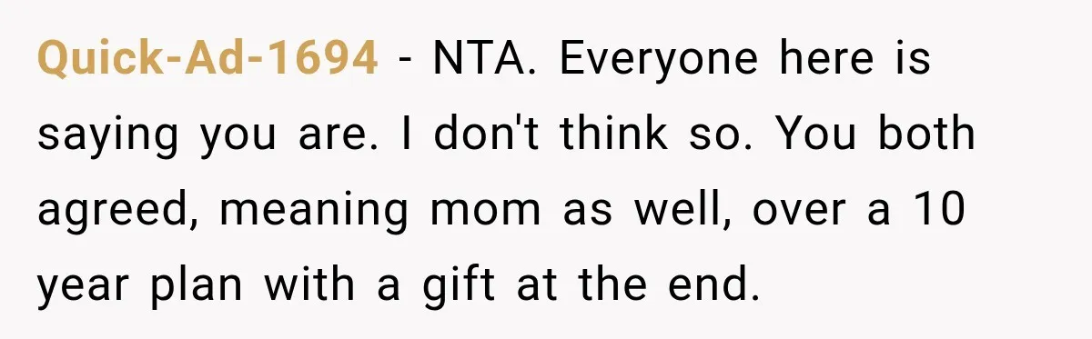 Quick-Ad-1694 − NTA. Everyone here is saying you are. I don't think so. You both agreed, meaning mom as well, over a 10 year plan with a gift at the...