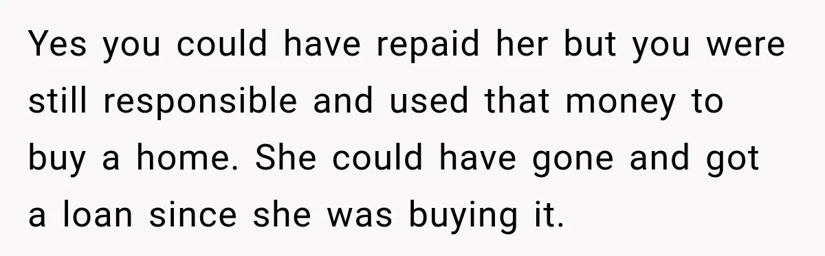 Yes you could have repaid her but you were still responsible and used that money to buy a home. She could have gone and got a loan since she was...