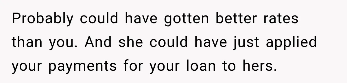 Probably could have gotten better rates than you. And she could have just applied your payments for your loan to hers.