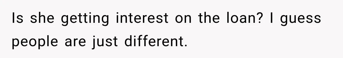 Is she getting interest on the loan? I guess people are just different.