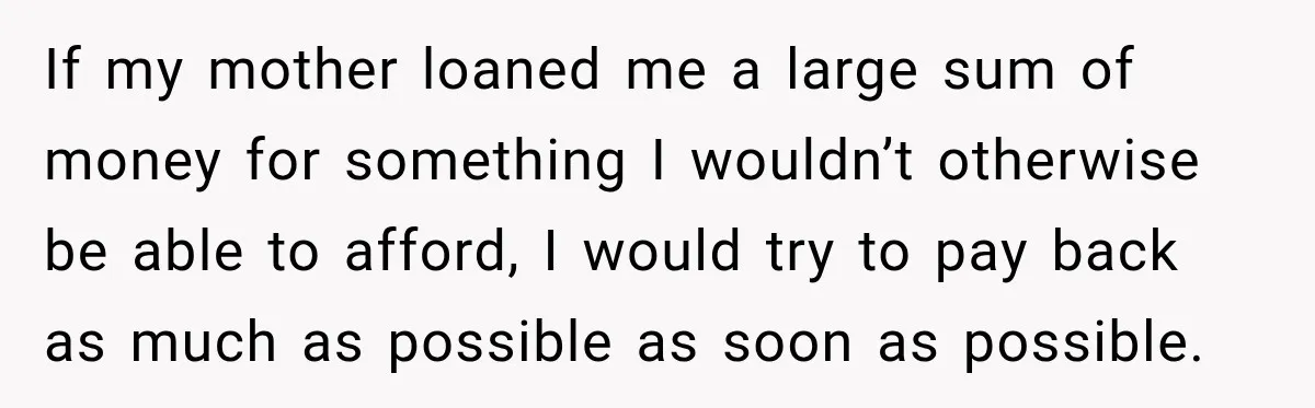 If my mother loaned me a large sum of money for something I wouldn’t otherwise be able to afford, I would try to pay back as much as possible as...