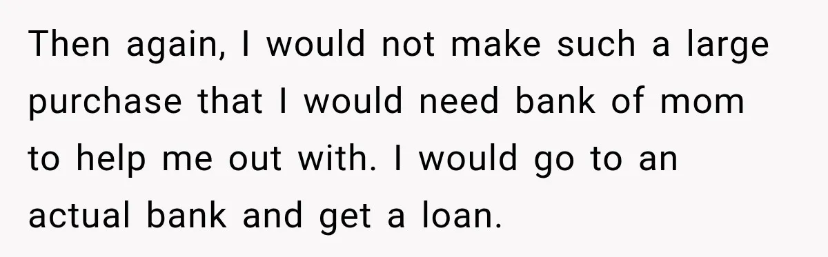 Then again, I would not make such a large purchase that I would need bank of mom to help me out with. I would go to an actual bank and...