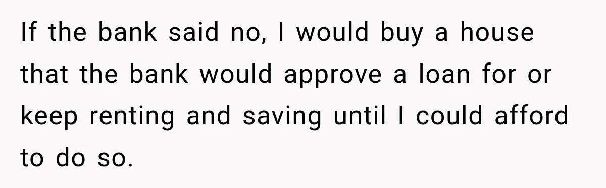 If the bank said no, I would buy a house that the bank would approve a loan for or keep renting and saving until I could afford to do so.