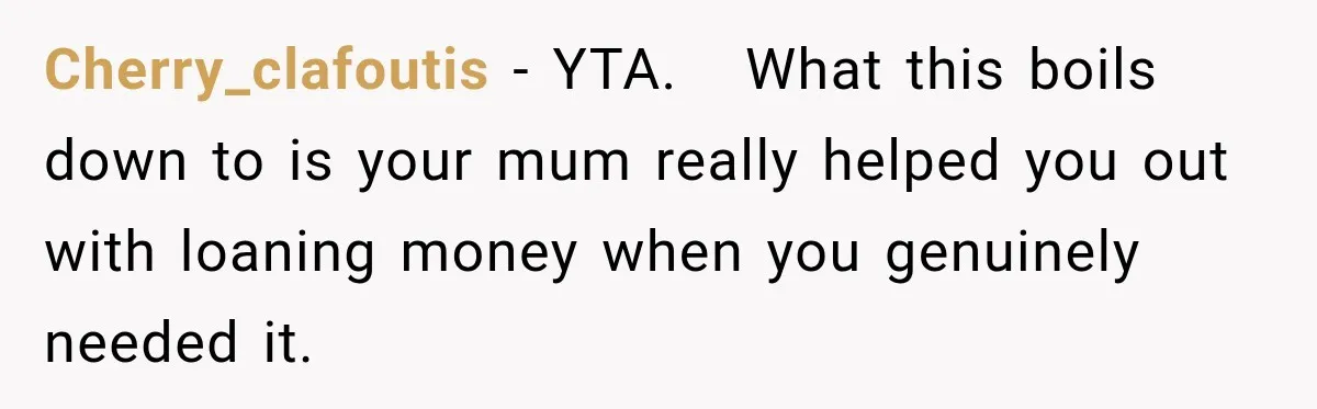 Cherry_clafoutis − YTA.   What this boils down to is your mum really helped you out with loaning money when you genuinely needed it.