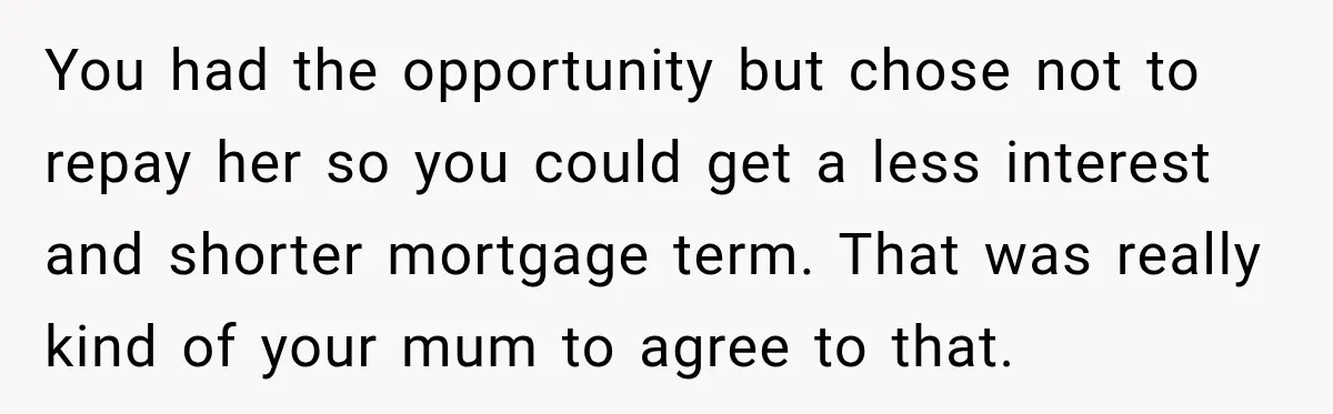 You had the opportunity but chose not to repay her so you could get a less interest and shorter mortgage term. That was really kind of your mum to agree...