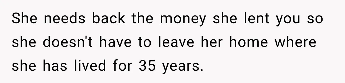 She needs back the money she lent you so she doesn't have to leave her home where she has lived for 35 years.