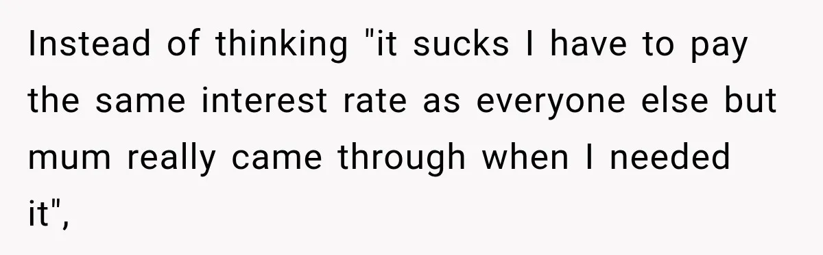 Instead of thinking "it sucks I have to pay the same interest rate as everyone else but mum really came through when I needed it",