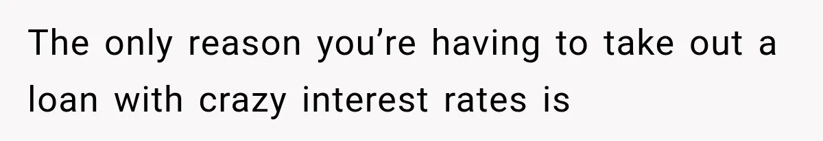 The only reason you’re having to take out a loan with crazy interest rates is