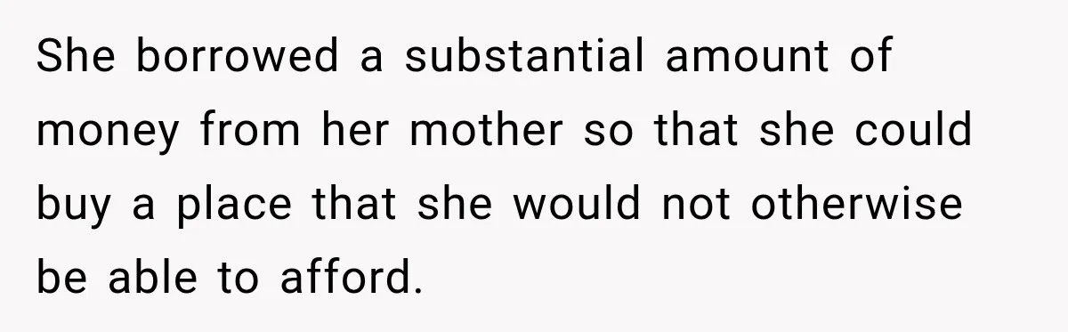 She borrowed a substantial amount of money from her mother so that she could buy a place that she would not otherwise be able to afford.