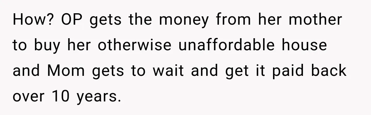 How? OP gets the money from her mother to buy her otherwise unaffordable house and Mom gets to wait and get it paid back over 10 years.