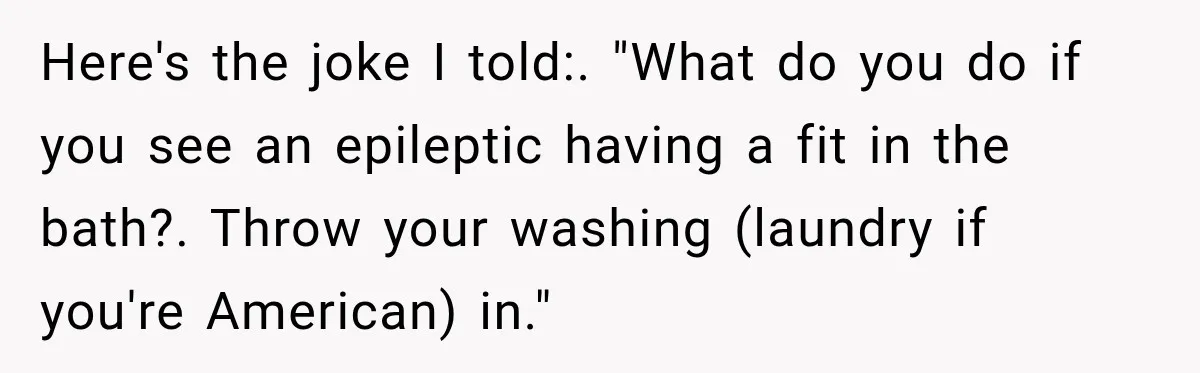 Here's the joke I told:. "What do you do if you see an epileptic having a fit in the bath?. Throw your washing (laundry if you're American) in."