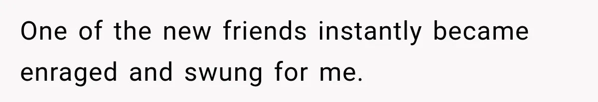 One of the new friends instantly became enraged and swung for me.