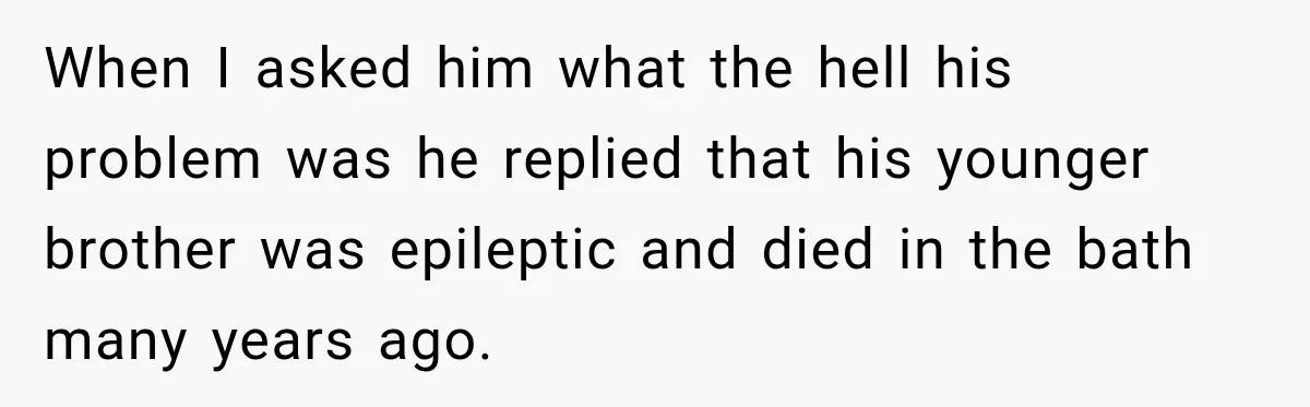 When I asked him what the hell his problem was he replied that his younger brother was epileptic and died in the bath many years ago.