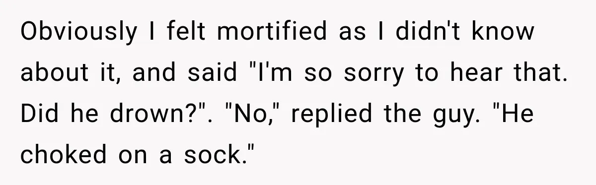 Obviously I felt mortified as I didn't know about it, and said "I'm so sorry to hear that. Did he drown?". "No," replied the guy. "He choked on a sock."