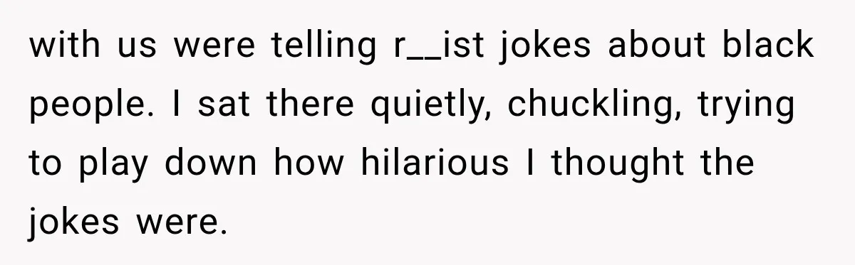 with us were telling r__ist jokes about black people. I sat there quietly, chuckling, trying to play down how hilarious I thought the jokes were.