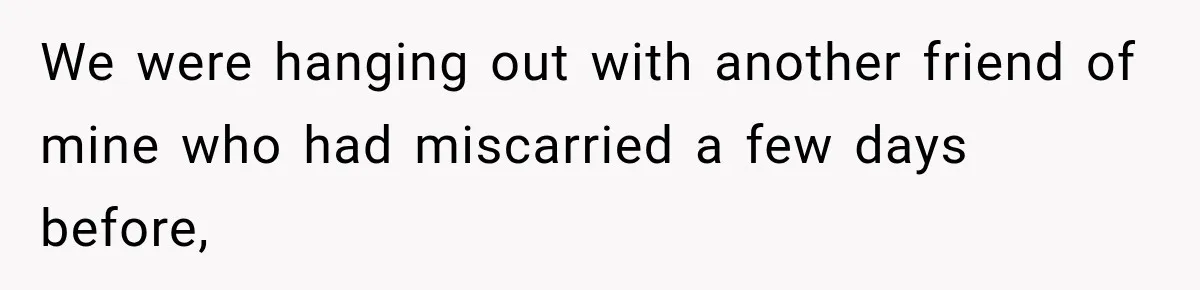 We were hanging out with another friend of mine who had miscarried a few days before,