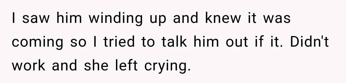 I saw him winding up and knew it was coming so I tried to talk him out if it. Didn't work and she left crying.