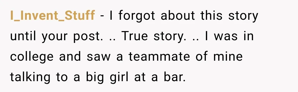 I_Invent_Stuff − I forgot about this story until your post. .. True story. .. I was in college and saw a teammate of mine talking to a big girl at...