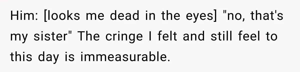 Him: [looks me dead in the eyes] "no, that's my sister" The cringe I felt and still feel to this day is immeasurable.