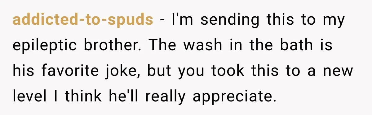 addicted-to-spuds − I'm sending this to my epileptic brother. The wash in the bath is his favorite joke, but you took this to a new level I think he'll really...
