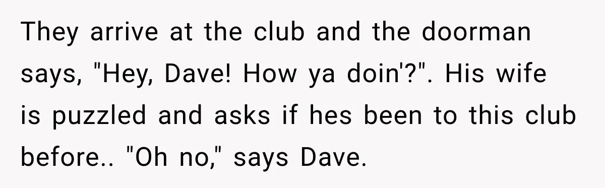Wife Takes Husband To A Strip Club, Then Learns Apparently Everyone There Knows Dave They arrive at the club and the doorman says, "Hey, Dave! How ya doin'?". His wife is puzzled and asks if hes been to this club before.. "Oh no," says...