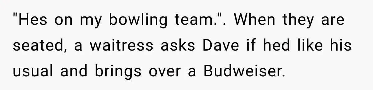 Wife Takes Husband To A Strip Club, Then Learns Apparently Everyone There Knows Dave "Hes on my bowling team.". When they are seated, a waitress asks Dave if hed like his usual and brings over a Budweiser.