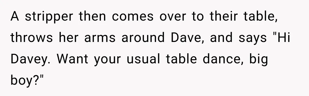 Wife Takes Husband To A Strip Club, Then Learns Apparently Everyone There Knows Dave A stripper then comes over to their table, throws her arms around Dave, and says "Hi Davey. Want your usual table dance, big boy?"