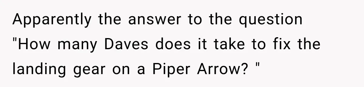 Wife Takes Husband To A Strip Club, Then Learns Apparently Everyone There Knows Dave Apparently the answer to the question "How many Daves does it take to fix the landing gear on a Piper Arrow? "