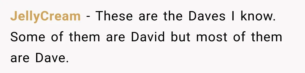 Wife Takes Husband To A Strip Club, Then Learns Apparently Everyone There Knows Dave JellyCream − These are the Daves I know. Some of them are David but most of them are Dave.