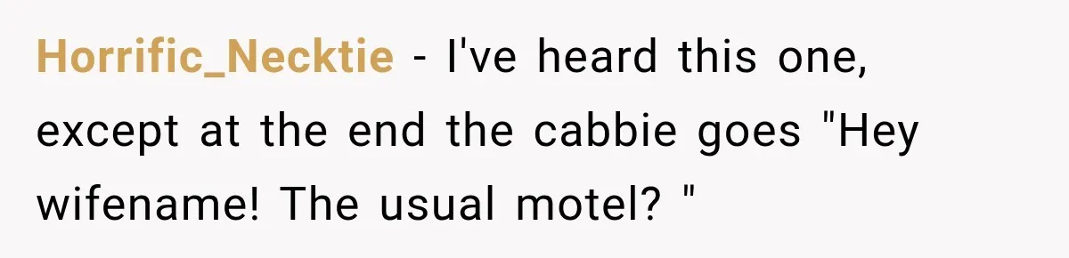Wife Takes Husband To A Strip Club, Then Learns Apparently Everyone There Knows Dave Horrific_Necktie − I've heard this one, except at the end the cabbie goes "Hey wifename! The usual motel? "