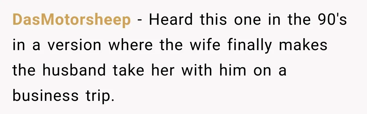 Wife Takes Husband To A Strip Club, Then Learns Apparently Everyone There Knows Dave DasMotorsheep − Heard this one in the 90's in a version where the wife finally makes the husband take her with him on a business trip.