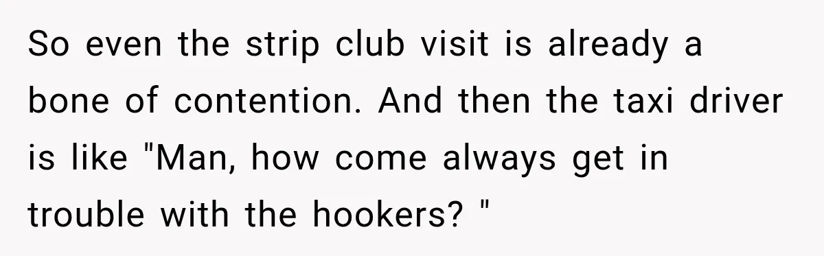 Wife Takes Husband To A Strip Club, Then Learns Apparently Everyone There Knows Dave So even the strip club visit is already a bone of contention. And then the taxi driver is like "Man, how come always get in trouble with the hookers? "