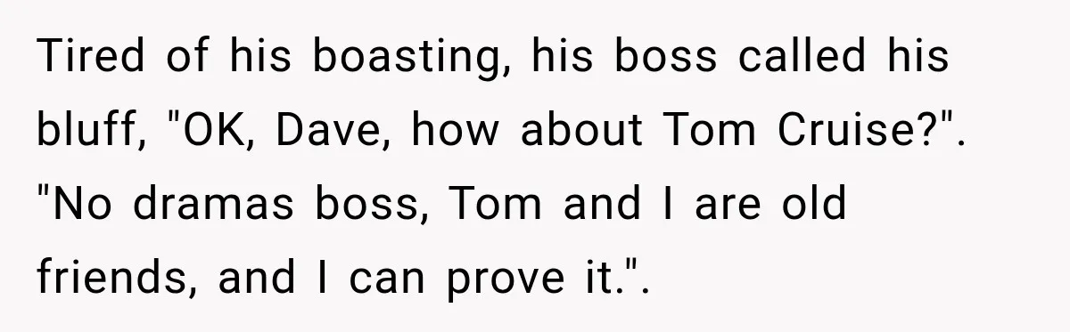 Tired of his boasting, his boss called his bluff, "OK, Dave, how about Tom Cruise?". "No dramas boss, Tom and I are old friends, and I can prove it.".