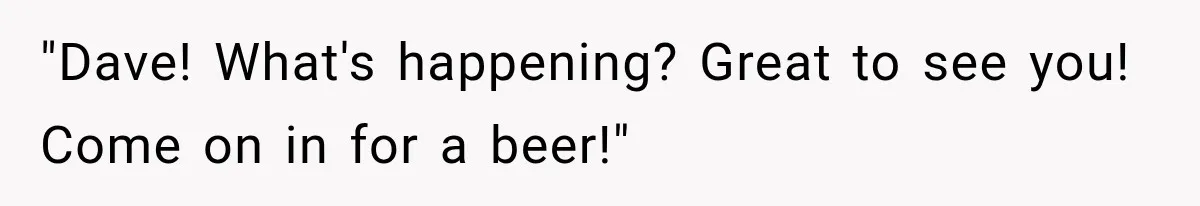 "Dave! What's happening? Great to see you! Come on in for a beer!"