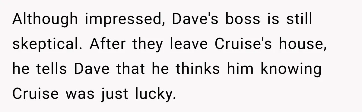 Although impressed, Dave's boss is still skeptical. After they leave Cruise's house, he tells Dave that he thinks him knowing Cruise was just lucky.
